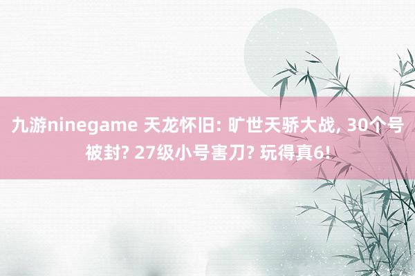 九游ninegame 天龙怀旧: 旷世天骄大战, 30个号被封? 27级小号害刀? 玩得真6!