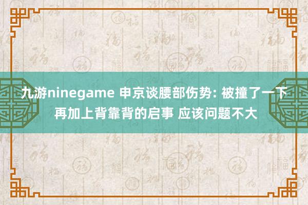 九游ninegame 申京谈腰部伤势: 被撞了一下 再加上背靠背的启事 应该问题不大