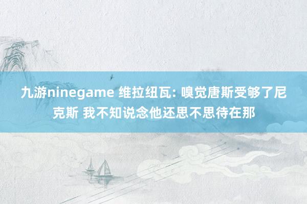 九游ninegame 维拉纽瓦: 嗅觉唐斯受够了尼克斯 我不知说念他还思不思待在那