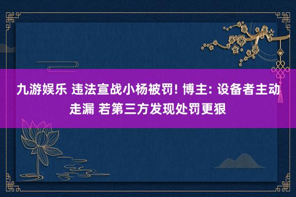 九游娱乐 违法宣战小杨被罚! 博主: 设备者主动走漏 若第三方发现处罚更狠