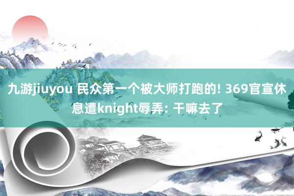 九游jiuyou 民众第一个被大师打跑的! 369官宣休息遭knight辱弄: 干嘛去了