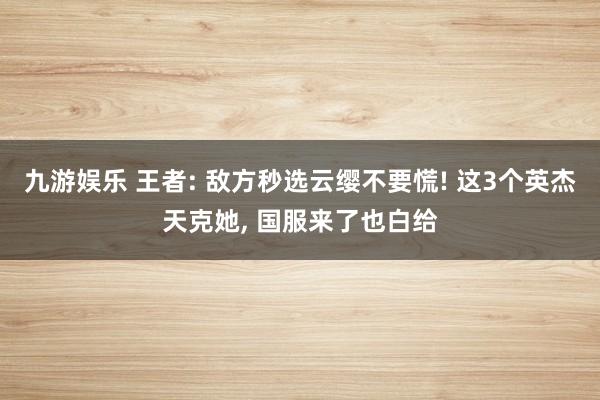 九游娱乐 王者: 敌方秒选云缨不要慌! 这3个英杰天克她, 国服来了也白给