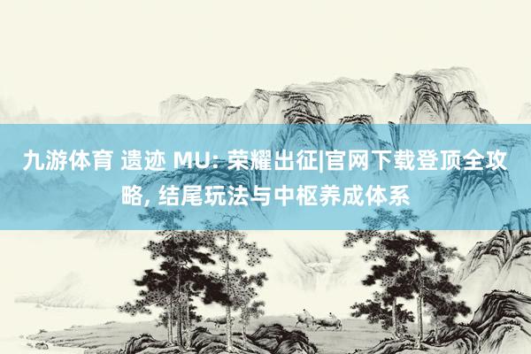 九游体育 遗迹 MU: 荣耀出征|官网下载登顶全攻略, 结尾玩法与中枢养成体系