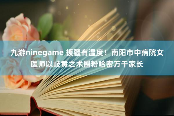 九游ninegame 援疆有温度！南阳市中病院女医师以岐黄之术圈粉哈密万千家长