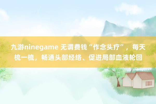 九游ninegame 无谓费钱“作念头疗”，每天梳一梳，畅通头部经络、促进局部血液轮回