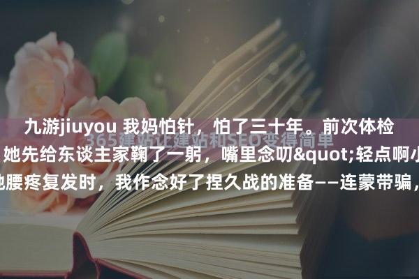 九游jiuyou 我妈怕针，怕了三十年。前次体检抽血，照应还没碰她，她先给东谈主家鞠了一躬，嘴里念叨"轻点啊小姐，晕倒"。是以当她腰疼复发时，我作念好了捏久战的准备——连蒙带骗，连拖带拽，归正老规定。适度一又友给我先容了个"怪大夫"，说无须扎进去，就在皮上挠挠，十来分钟完事。我翻了个冷眼，心念念那我回家拿痒痒挠行...