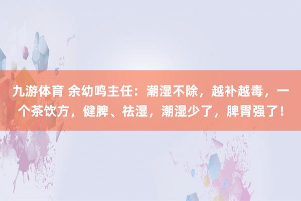 九游体育 余幼鸣主任：潮湿不除，越补越毒，一个茶饮方，健脾、祛湿，潮湿少了，脾胃强了！
