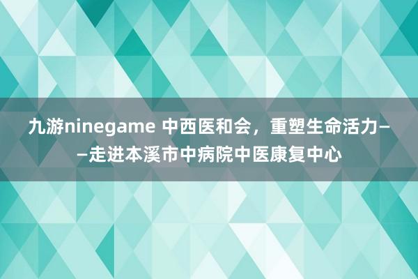 九游ninegame 中西医和会，重塑生命活力——走进本溪市中病院中医康复中心