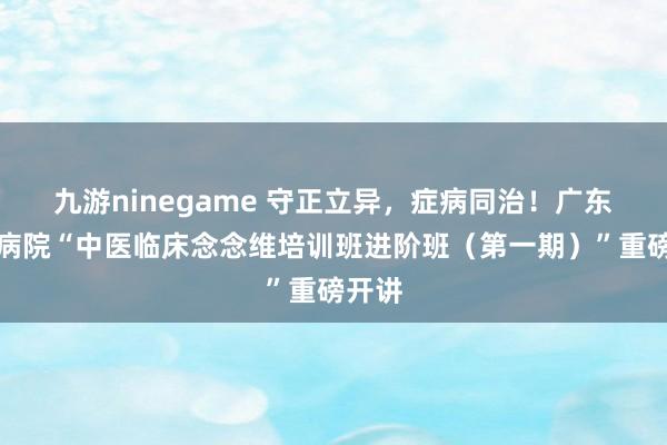 九游ninegame 守正立异，症病同治！广东省中病院“中医临床念念维培训班进阶班（第一期）”重磅开讲