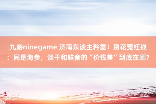 九游ninegame 济南东谈主矜重！别花冤枉钱：同是海参，淡干和鲜食的“价钱差”到底在哪？