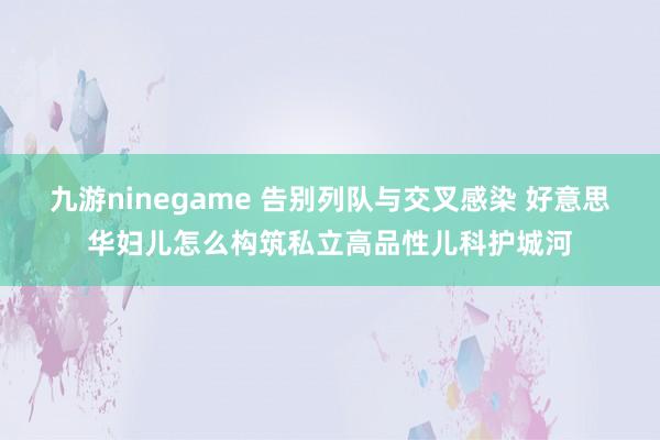 九游ninegame 告别列队与交叉感染 好意思华妇儿怎么构筑私立高品性儿科护城河