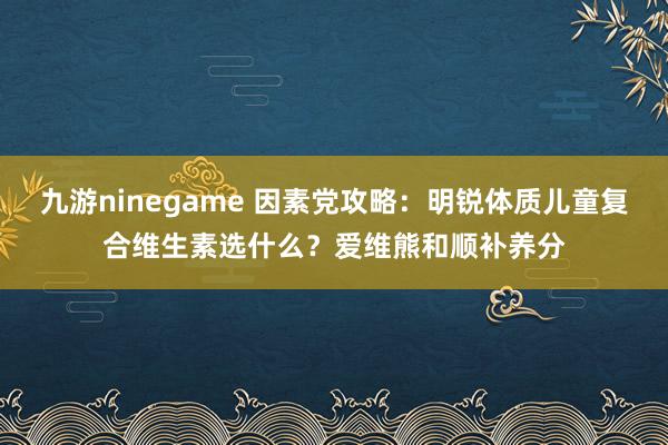 九游ninegame 因素党攻略：明锐体质儿童复合维生素选什么？爱维熊和顺补养分