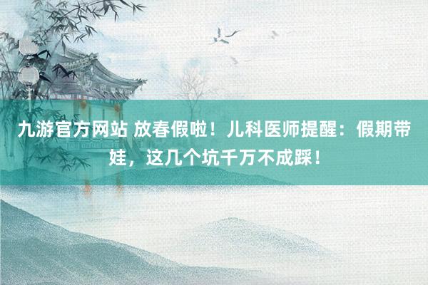 九游官方网站 放春假啦！儿科医师提醒：假期带娃，这几个坑千万不成踩！