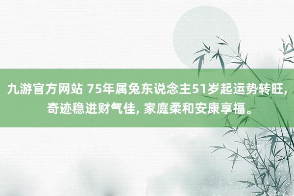 九游官方网站 75年属兔东说念主51岁起运势转旺, 奇迹稳进财气佳, 家庭柔和安康享福。