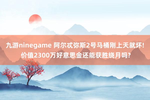 九游ninegame 阿尔忒弥斯2号马桶刚上天就坏! 价值2300万好意思金还能获胜绕月吗?