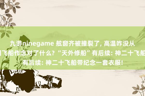 九游ninegame 舷窗齐被撞裂了, 高温咋没从破绽往里钻? 中国飞船作念对了什么? “天外修船”有后续: 神二十飞船带纪念一套衣服!