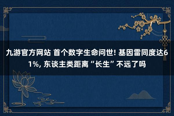 九游官方网站 首个数字生命问世! 基因雷同度达61%, 东谈主类距离“长生”不远了吗