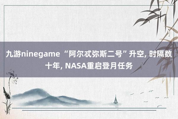 九游ninegame “阿尔忒弥斯二号”升空, 时隔数十年, NASA重启登月任务