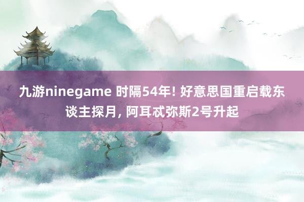 九游ninegame 时隔54年! 好意思国重启载东谈主探月, 阿耳忒弥斯2号升起