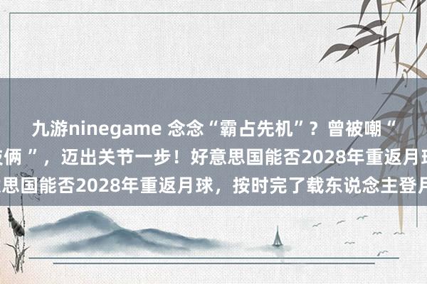 九游ninegame 念念“霸占先机”？曾被嘲“NASA史上最低效航天技俩 ”，迈出关节一步！好意思国能否2028年重返月球，按时完了载东说念主登月？