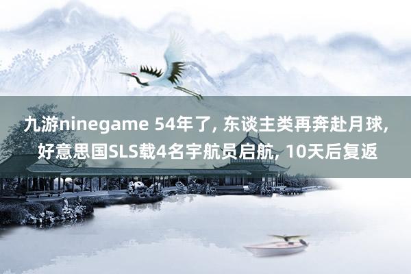 九游ninegame 54年了, 东谈主类再奔赴月球, 好意思国SLS载4名宇航员启航, 10天后复返