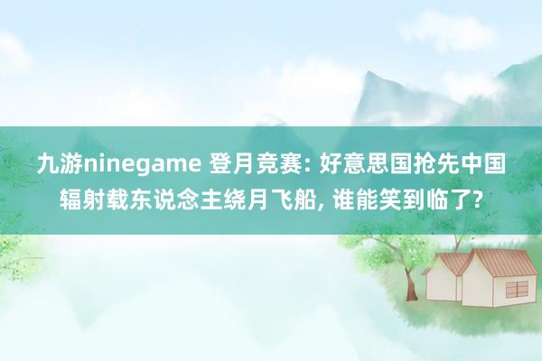九游ninegame 登月竞赛: 好意思国抢先中国辐射载东说念主绕月飞船, 谁能笑到临了?