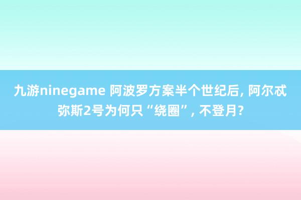 九游ninegame 阿波罗方案半个世纪后, 阿尔忒弥斯2号为何只“绕圈”, 不登月?