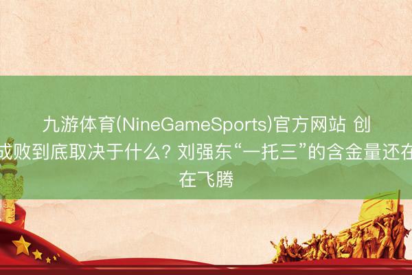 九游体育(NineGameSports)官方网站 创业的成败到底取决于什么? 刘强东“一托三”的含金量还在飞腾