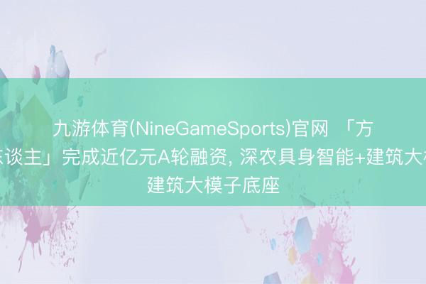 九游体育(NineGameSports)官网 「方石机器东谈主」完成近亿元A轮融资， 深农具身智能+建筑大模子底座
