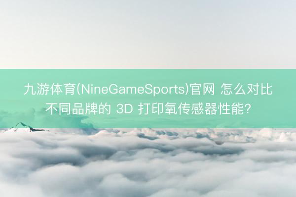 九游体育(NineGameSports)官网 怎么对比不同品牌的 3D 打印氧传感器性能?