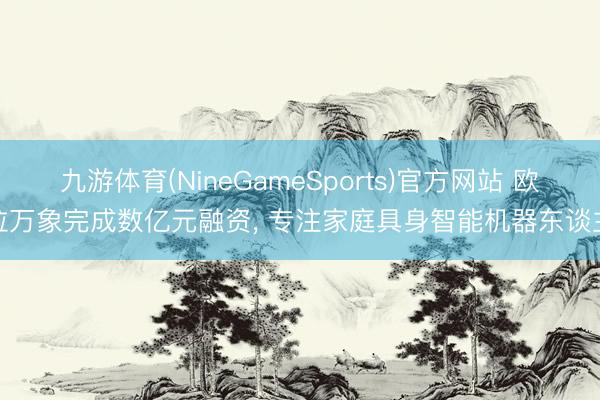 九游体育(NineGameSports)官方网站 欧拉万象完成数亿元融资, 专注家庭具身智能机器东谈主