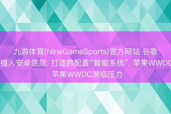 九游体育(NineGameSports)官方网站 谷歌将Gemini植入安卓底层: 打造跨配置“智能系统”， 苹果WWDC濒临压力