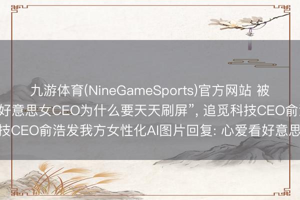九游体育(NineGameSports)官方网站 被影石CEO刘靖康吐槽“不是好意思女CEO为什么要天天刷屏”， 追觅科技CEO俞浩发我方女性化AI图片回复: 心爱看好意思女， 来， 知足你