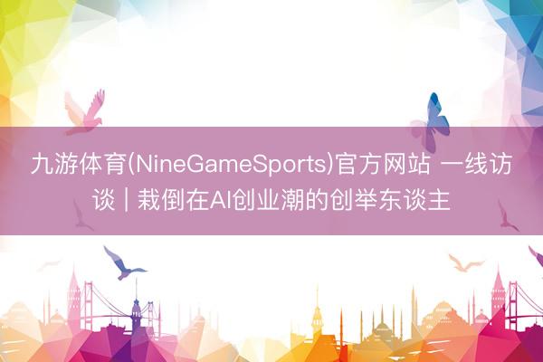 九游体育(NineGameSports)官方网站 一线访谈 | 栽倒在AI创业潮的创举东谈主