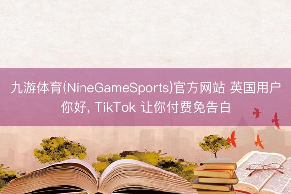 九游体育(NineGameSports)官方网站 英国用户你好， TikTok 让你付费免告白