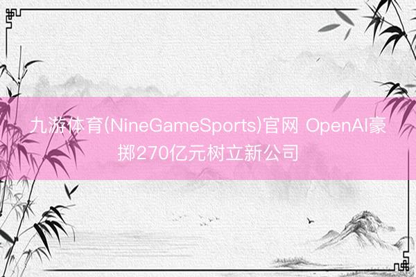 九游体育(NineGameSports)官网 OpenAI豪掷270亿元树立新公司
