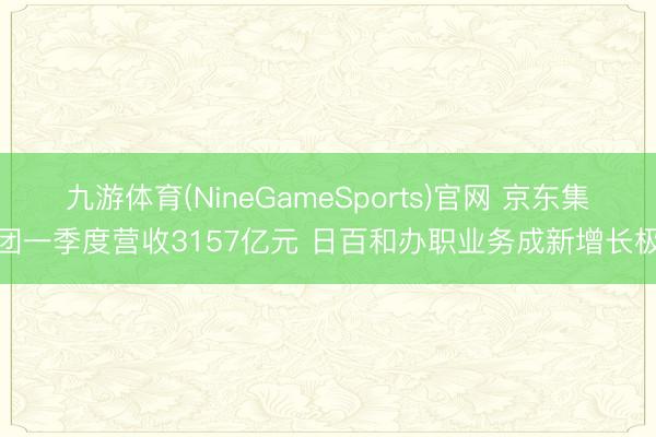 九游体育(NineGameSports)官网 京东集团一季度营收3157亿元 日百和办职业务成新增长极
