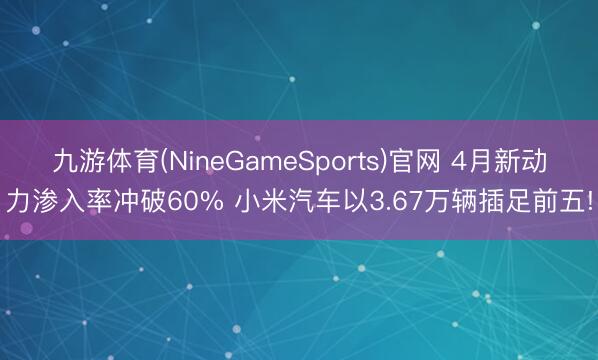 九游体育(NineGameSports)官网 4月新动力渗入率冲破60% 小米汽车以3.67万辆插足前五!