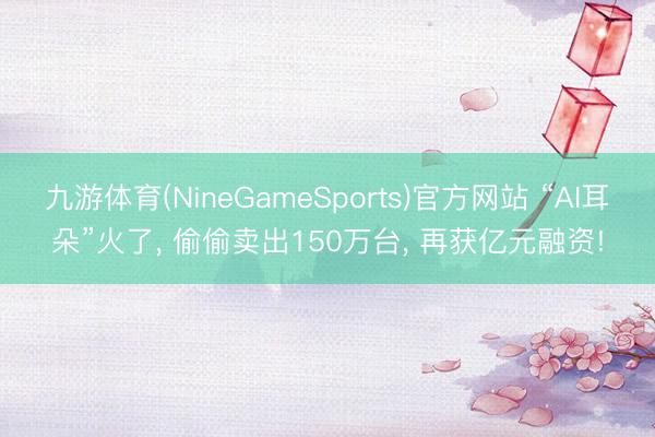 九游体育(NineGameSports)官方网站 “AI耳朵”火了， 偷偷卖出150万台， 再获亿元融资!