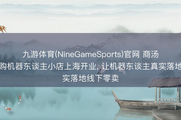 九游体育(NineGameSports)官网 商汤善惠烧卖购机器东谈主小店上海开业， 让机器东谈主真实落地线下零卖