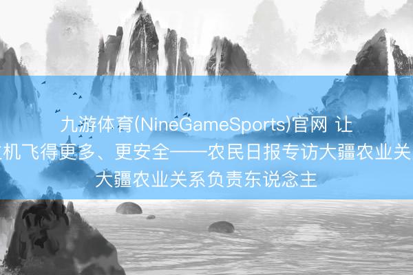 九游体育(NineGameSports)官网 让农业无东说念主机飞得更多、更安全——农民日报专访大疆农业关系负责东说念主