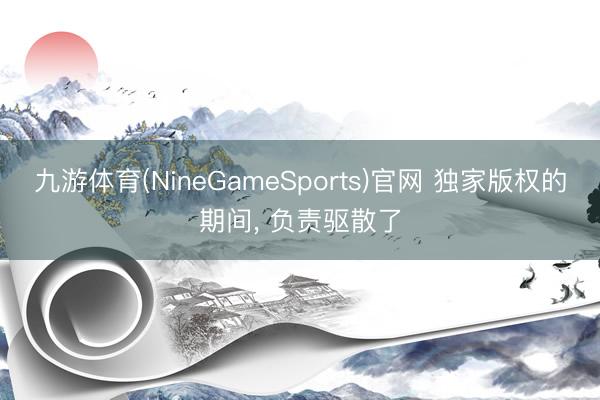 九游体育(NineGameSports)官网 独家版权的期间， 负责驱散了