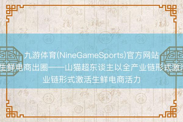 九游体育(NineGameSports)官方网站 全链品控赋能生鲜电商出圈——山猫超东谈主以全产业链形式激活生鲜电商活力