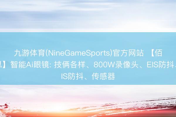 九游体育(NineGameSports)官方网站 【佰亿好意思】智能Ai眼镜: 技俩各样、800W录像头、EIS防抖、传感器