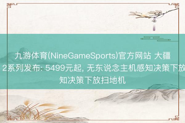 九游体育(NineGameSports)官方网站 大疆ROMO 2系列发布: 5499元起， 无东说念主机感知决策下放扫地机