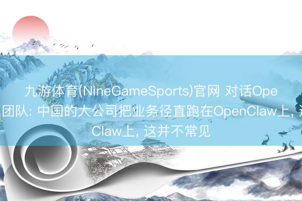 九游体育(NineGameSports)官网 对话OpenClaw中枢团队: 中国的大公司把业务径直跑在OpenClaw上， 这并不常见
