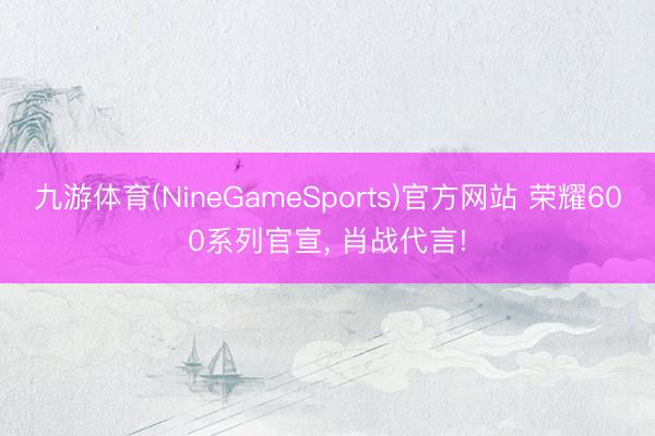 九游体育(NineGameSports)官方网站 荣耀600系列官宣， 肖战代言!
