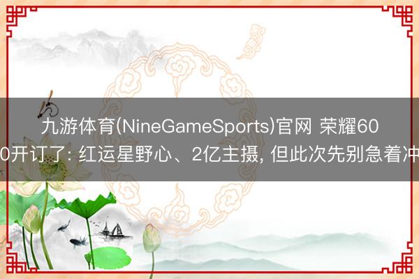 九游体育(NineGameSports)官网 荣耀600开订了: 红运星野心、2亿主摄， 但此次先别急着冲