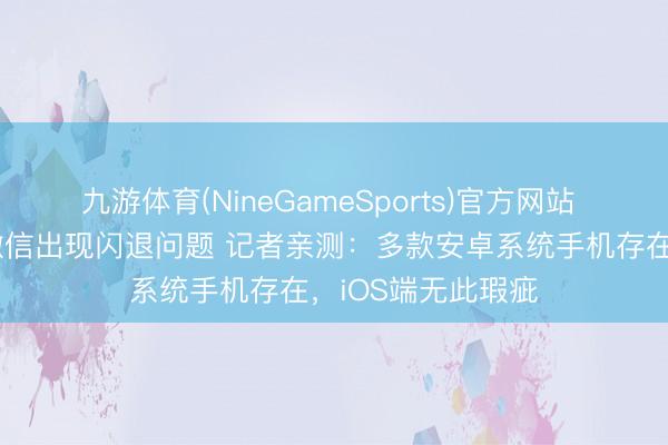 九游体育(NineGameSports)官方网站 数码科技博主曝微信出现闪退问题 记者亲测：多款安卓系统手机存在，iOS端无此瑕疵