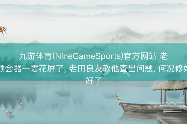 九游体育(NineGameSports)官方网站 老铁领会器一霎花屏了， 老田良友教他查出问题， 何况修好了